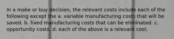 In a make or buy decision, the relevant costs include each of the following except the a. variable manufacturing costs that will be saved. b. fixed manufacturing costs that can be eliminated. c. opportunity costs. d. each of the above is a relevant cost.