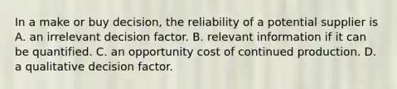 In a make or buy decision, the reliability of a potential supplier is A. an irrelevant decision factor. B. relevant information if it can be quantified. C. an opportunity cost of continued production. D. a qualitative decision factor.