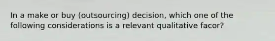 In a make or buy (outsourcing) decision, which one of the following considerations is a relevant qualitative facor?