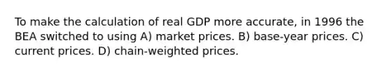 To make the calculation of real GDP more accurate, in 1996 the BEA switched to using A) market prices. B) base-year prices. C) current prices. D) chain-weighted prices.