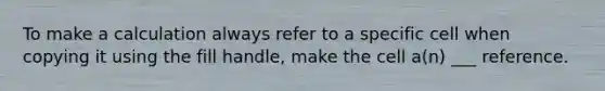 To make a calculation always refer to a specific cell when copying it using the fill handle, make the cell a(n) ___ reference.