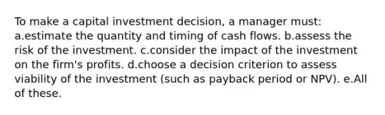 To make a capital investment decision, a manager must: a.estimate the quantity and timing of cash flows. b.assess the risk of the investment. c.consider the impact of the investment on the firm's profits. d.choose a decision criterion to assess viability of the investment (such as payback period or NPV). e.All of these.