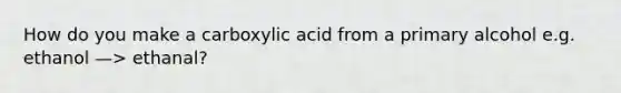 How do you make a carboxylic acid from a primary alcohol e.g. ethanol —> ethanal?