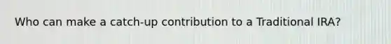 Who can make a catch-up contribution to a Traditional IRA?