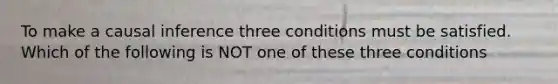 To make a causal inference three conditions must be satisfied. Which of the following is NOT one of these three conditions