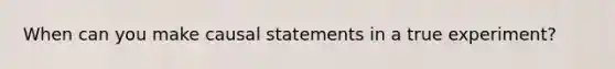 When can you make causal statements in a true experiment?