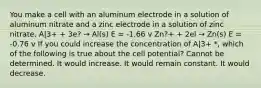 You make a cell with an aluminum electrode in a solution of aluminum nitrate and a zinc electrode in a solution of zinc nitrate. A|3+ + 3e? → Al(s) E = -1.66 v Zn?+ + 2el → Zn(s) E = -0.76 v If you could increase the concentration of A|3+ *, which of the following is true about the cell potential? Cannot be determined. It would increase. It would remain constant. It would decrease.