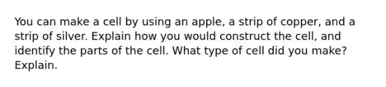 You can make a cell by using an apple, a strip of copper, and a strip of silver. Explain how you would construct the cell, and identify the parts of the cell. What type of cell did you make? Explain.