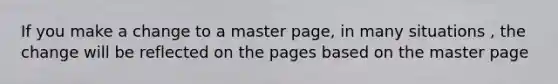 If you make a change to a master page, in many situations , the change will be reflected on the pages based on the master page