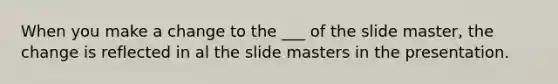 When you make a change to the ___ of the slide master, the change is reflected in al the slide masters in the presentation.