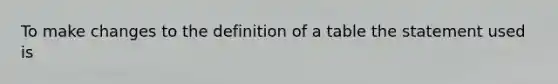 To make changes to the definition of a table the statement used is