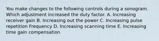 You make changes to the following controls during a sonogram. Which adjustment increased the duty factor. A. Increasing receiver gain B. Increasing out the power C. Increasing pulse repetition Frequency D. Increasing scanning time E. Increasing time gain compensation