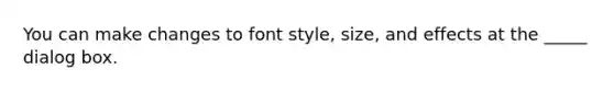 You can make changes to font style, size, and effects at the _____ dialog box.