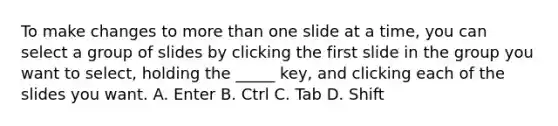 To make changes to <a href='https://www.questionai.com/knowledge/keWHlEPx42-more-than' class='anchor-knowledge'>more than</a> one slide at a time, you can select a group of slides by clicking the first slide in the group you want to select, holding the _____ key, and clicking each of the slides you want. A. Enter B. Ctrl C. Tab D. Shift