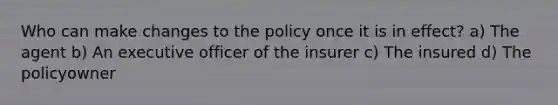 Who can make changes to the policy once it is in effect? a) The agent b) An executive officer of the insurer c) The insured d) The policyowner