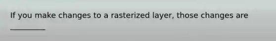 If you make changes to a rasterized layer, those changes are _________