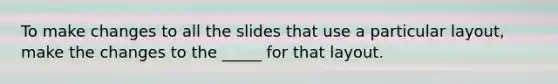 To make changes to all the slides that use a particular layout, make the changes to the _____ for that layout.