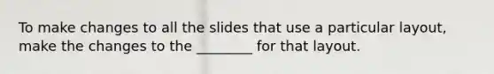 To make changes to all the slides that use a particular layout, make the changes to the ________ for that layout.