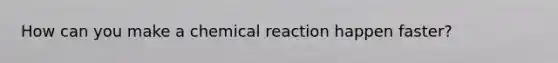 How can you make a chemical reaction happen faster?