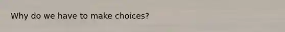 Why do we have to make choices?