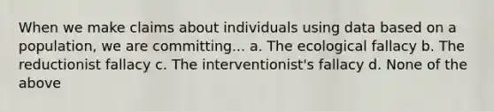 When we make claims about individuals using data based on a population, we are committing... a. The ecological fallacy b. The reductionist fallacy c. The interventionist's fallacy d. None of the above