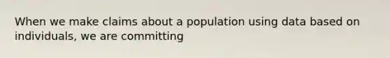 When we make claims about a population using data based on individuals, we are committing