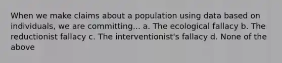 When we make claims about a population using data based on individuals, we are committing... a. The ecological fallacy b. The reductionist fallacy c. The interventionist's fallacy d. None of the above