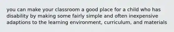 you can make your classroom a good place for a child who has disability by making some fairly simple and often inexpensive adaptions to the learning environment, curriculum, and materials