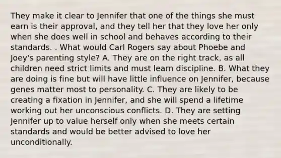 They make it clear to Jennifer that one of the things she must earn is their approval, and they tell her that they love her only when she does well in school and behaves according to their standards. . What would Carl Rogers say about Phoebe and Joey's parenting style? A. They are on the right track, as all children need strict limits and must learn discipline. B. What they are doing is fine but will have little influence on Jennifer, because genes matter most to personality. C. They are likely to be creating a fixation in Jennifer, and she will spend a lifetime working out her unconscious conflicts. D. They are setting Jennifer up to value herself only when she meets certain standards and would be better advised to love her unconditionally.