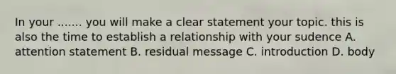 In your ....... you will make a clear statement your topic. this is also the time to establish a relationship with your sudence A. attention statement B. residual message C. introduction D. body