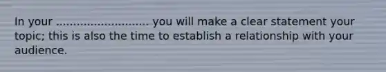 In your ........................... you will make a clear statement your topic; this is also the time to establish a relationship with your audience.