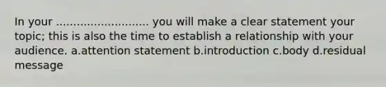 In your ........................... you will make a clear statement your topic; this is also the time to establish a relationship with your audience. a.attention statement b.introduction c.body d.residual message