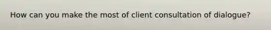 How can you make the most of client consultation of dialogue?