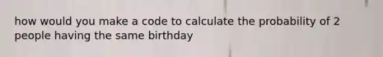 how would you make a code to calculate the probability of 2 people having the same birthday