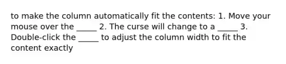 to make the column automatically fit the contents: 1. Move your mouse over the _____ 2. The curse will change to a _____ 3. Double-click the _____ to adjust the column width to fit the content exactly