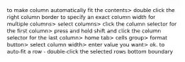 to make column automatically fit the contents> double click the right column border to specify an exact column width for multiple columns> select columns> click the column selector for the first column> press and hold shift and click the column selector for the last column> home tab> cells group> format button> select column width> enter value you want> ok. to auto-fit a row - double-click the selected rows bottom boundary