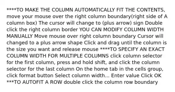 ****TO MAKE THE COLUMN AUTOMATICALLY FIT THE CONTENTS, move your mouse over the right column boundary(right side of A column box) The cursor will change to (plus arrow) sign Double click the right column border YOU CAN MODIFY COLUMN WIDTH MANUALLY Move mouse over right column boundary Cursor will changed to a plus arrow shape Click and drag until the column is the size you want and release mouse ****TO SPECIFY AN EXACT COLUMN WIDTH FOR MULTIPLE COLUMNS click column selector for the first column, press and hold shift, and click the column selector for the last column On the home tab in the cells group, click format button Select column width... Enter value Click OK ***TO AUTOFIT A ROW double click the column row boundary