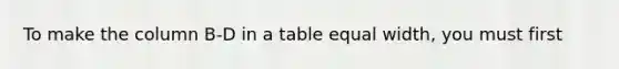 To make the column B-D in a table equal width, you must first