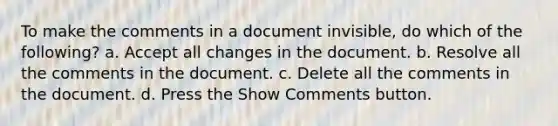 To make the comments in a document invisible, do which of the following? a. Accept all changes in the document. b. Resolve all the comments in the document. c. Delete all the comments in the document. d. Press the Show Comments button.