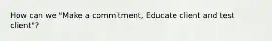 How can we "Make a commitment, Educate client and test client"?