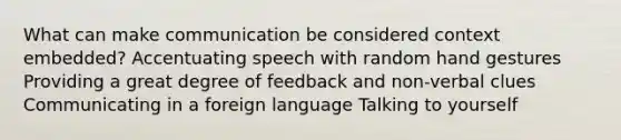 What can make communication be considered context embedded? Accentuating speech with random hand gestures Providing a great degree of feedback and non-verbal clues Communicating in a foreign language Talking to yourself