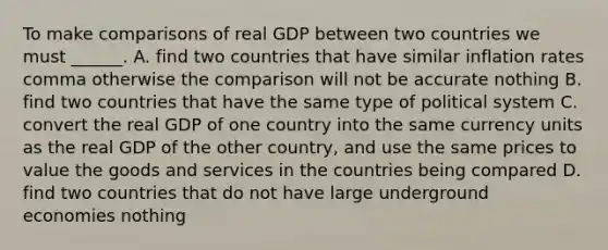 To make comparisons of real GDP between two countries we must​ ______. A. find two countries that have similar inflation rates comma otherwise the comparison will not be accurate nothing B. find two countries that have the same type of political system C. convert the real GDP of one country into the same currency units as the real GDP of the other​ country, and use the same prices to value the goods and services in the countries being compared D. find two countries that do not have large underground economies nothing