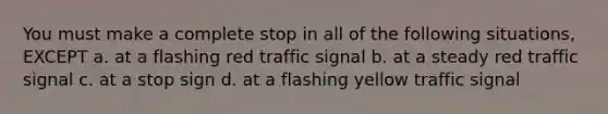 You must make a complete stop in all of the following situations, EXCEPT a. at a flashing red traffic signal b. at a steady red traffic signal c. at a stop sign d. at a flashing yellow traffic signal