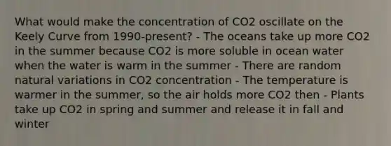 What would make the concentration of CO2 oscillate on the Keely Curve from 1990-present? - The oceans take up more CO2 in the summer because CO2 is more soluble in ocean water when the water is warm in the summer - There are random natural variations in CO2 concentration - The temperature is warmer in the summer, so the air holds more CO2 then - Plants take up CO2 in spring and summer and release it in fall and winter