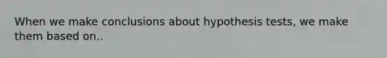 When we make conclusions about hypothesis tests, we make them based on..