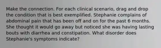 Make the connection. For each clinical scenario, drag and drop the condition that is best exemplified. Stephanie complains of abdominal pain that has been off and on for the past 6 months. She thought it would go away but noticed she was having lasting bouts with diarrhea and constipation. What disorder does Stephanie's symptoms indicate?