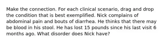 Make the connection. For each clinical scenario, drag and drop the condition that is best exemplified. Nick complains of abdominal pain and bouts of diarrhea. He thinks that there may be blood in his stool. He has lost 15 pounds since his last visit 6 months ago. What disorder does Nick have?