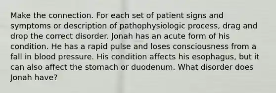 Make the connection. For each set of patient signs and symptoms or description of pathophysiologic process, drag and drop the correct disorder. Jonah has an acute form of his condition. He has a rapid pulse and loses consciousness from a fall in blood pressure. His condition affects his esophagus, but it can also affect the stomach or duodenum. What disorder does Jonah have?