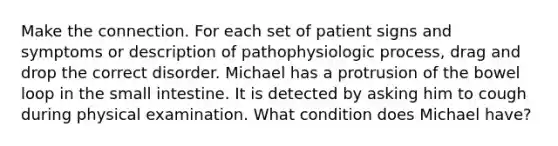 Make the connection. For each set of patient signs and symptoms or description of pathophysiologic process, drag and drop the correct disorder. Michael has a protrusion of the bowel loop in the small intestine. It is detected by asking him to cough during physical examination. What condition does Michael have?