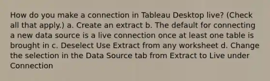 How do you make a connection in Tableau Desktop live? (Check all that apply.) a. Create an extract b. The default for connecting a new data source is a live connection once at least one table is brought in c. Deselect Use Extract from any worksheet d. Change the selection in the Data Source tab from Extract to Live under Connection